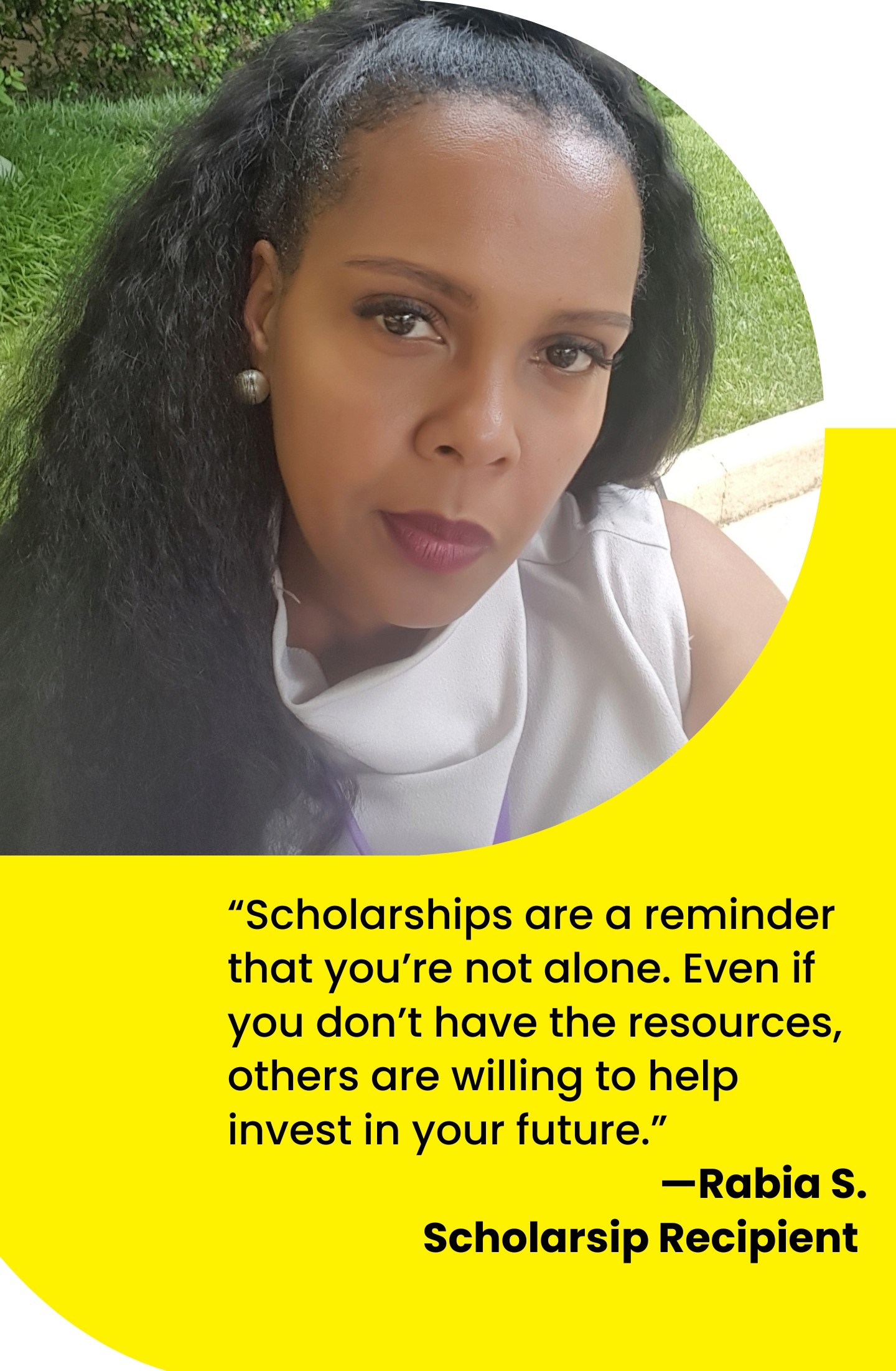 Scholarships are a reminder that you’re not alone. Even if you don’t have the resources, others are willing to help invest in your future. 